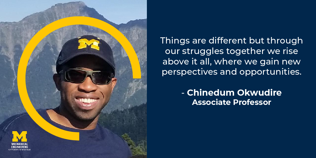 Things are different but through our struggles together we rise above it all, where we gain new perspectives and opportunities. - Chinedum Okwudire, Associate Professor of Mechanical Engineering