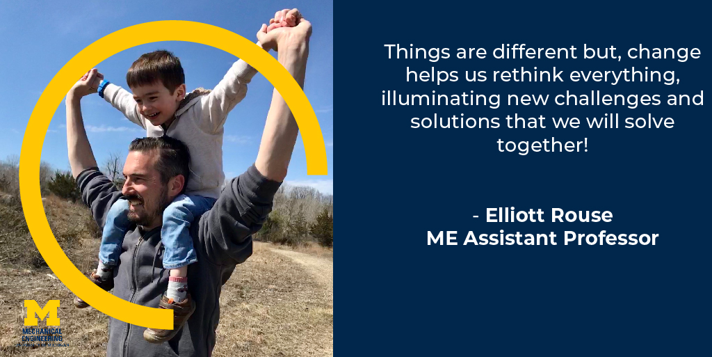 Things are different but change helps us rethink everything, illuminating new challenges and solutions that we will solve together! - Elliott Rouse, Assistant Professor of Mechanical Engineering