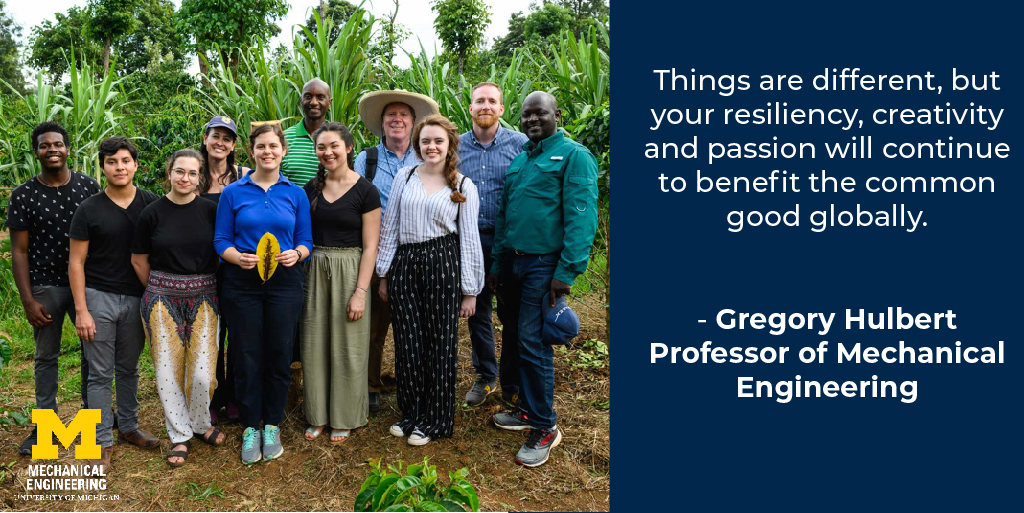 Things are different, but your resiliency, creativity, and passion will continue to benefit the common good globally. - Gregory Hulbert, Professor of Mechanical Engineering