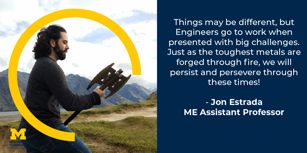 Things may be different, but Engineers go to work when presented with big challenges. Just as the toughest metals are forged through fire, we will persist and perservere through these times! - Jon Estrada, Assistant Professor of Mechanical Engineering