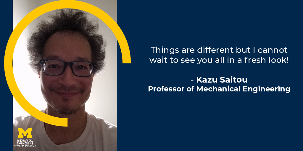 Things are different but I cannot wait to see you all in a fresh look! - Kazu Saitou, Professor of Mechanical Engineering