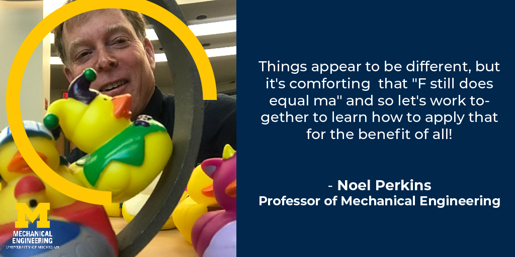 Things appear to be different, but it's comforting that 'F still does equal MA' and so let's work together to learn how to apply that for the benefit of all! - Noel Perkins, Professor of Mechanical Engineering